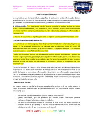 Producción II UNIVERSIDAD MAYOR DE SAN SIMON Rieny Lopez Nagera
1/2021 ADMINISTRACION DE EMPRESAS Mgr. Ramiro Zapata
MORIR ANTES QUE ESCLAVOS VIVIR
LA PRODUCCION DE VACUNAS
La vacunación es una forma sencilla, inocua y eficaz de protegernos contra enfermedades dañinas
antes de entrar en contacto con ellas. Las vacunas activan las defensas naturales del organismo para
que aprendan a resistir a infecciones específicas, y fortalecen el sistema inmunitario.
1. INTRODUCCION: Tras vacunarnos, nuestro sistema inmunitario produce anticuerpos, como
ocurre cuando nos exponemos a una enfermedad, con la diferencia de que las vacunas contienen
solamente microbios (como virus o bacterias) muertos o debilitados y no causan enfermedades ni
complicaciones.
La mayoría de las vacunas se inyectan, pero otras se ingieren (vía oral) o se nebulizan en la nariz.1
¿Por qué es tan importante la vacunación?
La vacunación es una forma segura y eficaz de prevenir enfermedades y salvar vidas, hoy más que
nunca. En la actualidad disponemos de vacunas para protegernos contra al menos 20
enfermedades, entre ellas la difteria, el tétanos, la tos ferina, la gripe y el sarampión. En su conjunto,
esas vacunas salvan cada año tres millones de vidas.
Cuando nos vacunamos, no solo nos protegemos a nosotros mismos, sino también a quienes nos
rodean. A algunas personas, por ejemplo, las que padecen enfermedades graves, se les desaconseja
vacunarse contra determinadas enfermedades; por lo tanto, la protección de esas personas
depende de que los demás nos vacunemos y ayudemos a reducir la propagación de tales
enfermedades.2
Durante la pandemia de COVID-19 la vacunación sigue siendo de importancia crucial. La pandemia
ha provocado una disminución del número de niños que reciben inmunización sistemática, lo que
podría dar lugar a un aumento de enfermedades y defunciones por enfermedades prevenibles. La
OMS ha instado a los países a que garanticen la continuidad de los servicios de inmunización y salud
esenciales, a pesar de los desafíos que plantea la COVID-19. Para más información (en inglés) sobre
la importancia de las vacunas, pulse
Cómo actúan las vacunas?
Las vacunas ponen en marcha las defensas naturales del organismo y, de ese modo, reducen el
riesgo de contraer enfermedades. Actúan desencadenando una respuesta de nuestro sistema
inmunitario, que:
 reconoce al microbio invasor (por ejemplo, un virus o una bacteria);
 genera anticuerpos, que son proteínas que nuestro sistema inmunitario produce
naturalmente para luchar contra las enfermedades;
 recuerda la enfermedad y el modo de combatirla. Si, en el futuro, nos vemos expuestos al
microbio contra el que protege la vacuna, nuestro sistema inmunitario podrá destruirlo
rápidamente antes de que empecemos a sentirnos mal.
 