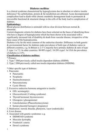 Diabetes mellitus
Is a clinical syndrome characterized by hyperglycemia duo to absolute or relative insulin
deficiency? So carbohydrate, protein & fat metabolism are affected. Acute decompensated
complication lead to death while chronic metabolic derangement leads to permanent &
irreversible functional & structural change in the cells of the body lead to complication of
diabetes.
Epidemiology:
Blood glucose distribution is unimodal with no clear division between normal &
abnormal.
Current diagnostic criteria for diabetes have been selected on the bases of identifying those
who have a degree of hyperglycemia which has been shown to be associated with a
significantly increased risk of disability & death from vascular disease, irrespective of the
basic cause of the hyperglycemia.
Diabetes is by far the most common of the endocrine disorder. Difference in both genetic
& environmental factor for diabetes make prevalence of both type of diabetes varies in
different countries, e.g. In Britain is 2-3 % majority have primary diabetes & ratio of type
2: type 1 is 7:3. In other countries: 80-90% type2, 10-20% type1. In USA the prevalence
of diabetes is 2-4%.
Classification of diabetes mellitus:
* Primary:
1. Type 1 DM-previously called insulin dependent diabetes (IDDM).
2. Type 2 DM-previously called non insulin dependent diabetes (NIDDM).
* Other specific type of diabetes:
1. Pancreatic:
• Pancreatitis
• Neoplastic
• Haemochromatosis
• Pancreatectomy
• Cystic fibrosis
2. Excessive endocrine hormone antagonist to insulin:
• GH ( acromegaly)
• Glucocorticoid ( Cushing syndrome)
• Thyroid hormone( thyrotoxicosis)
• Glucagons ( glucagonoma)
• Catecholamines (Phaeochromocytoma)
• human placental lactogen ( pregnancy)
3. Medication: steroid, thiazide, phenytoin, vacor (rodenticide)
4. Liver disease.
5. Associated with genetic syndromes: e.g.
• DIDMOAD syndrome
• Muscular dystrophy
• Friedreich`s ataxia
• Down's syndrome
1
 