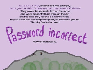 ‘I’m sick of this’, announced Mip
grumpily. ‘Let’s just A HREF ourselves
into the Land of Beulah.’ They wrote the
requisite text on the stone, and were
presently flung through the air, but this
time they received a nasty shock - they
hit a firewall, and fell peremptorily to the
rocky ground. The sky was flashing and
beeping an alert:
PASSWORD INCORRECT
How embarrassing.
 