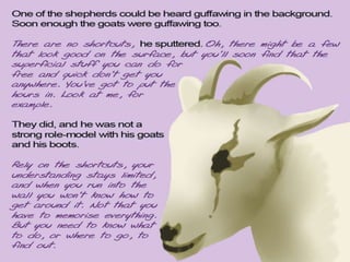 One of the shepherds could be heard guffawing in the background. Soon enough the goats
started laughing too. There are no shortcuts, he sputtered. Oh, there might be a few that look
good on the surface, but you’ll soon find that the superficial stuff you can do for free and quick
don’t get you anywhere. You’ve got to put the hours in. Look at me, for example.
They did, and he was not a strong role-model with his goats and his boots.
Rely on the shortcuts, your understanding stays limited, and when you run into the wall you
won’t know how to get around it. Not that you have to memorise everything. But you need to
know what to do, or where to go, to find out.
 