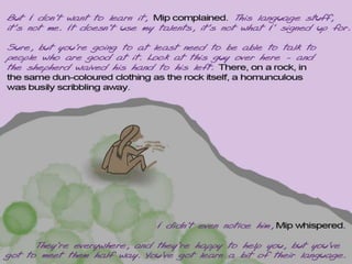 But I don’t want to learn it, Mip complained. All this language stuff, it’s not
me. It doesn’t use my talents, it’s not what I’m here for.
Sure, but you’re going to at least need to be able to talk to people who are
good at it. Look at this guy over here - and the shepherd waived his hand
to his left. There, on a rock, in the same dun-coloured clothing as the rock
itself, a homunculous was busily scribbling away.
I didn’t even notice him, Mip whispered.
They’re everywhere, and they’re happy to help you, but you’ve got to
meet them half way. You’ve got learn a bit of their language.
 