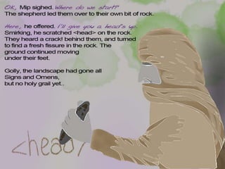 OK, Mip sighed. Where do we start?
So the shepherd led them over to their own bit of rock. ‘Here’, he offered.
I’ll give you a start. And he scratched <head> on the rock.
They heard a scraping sound behind them. When they turned around,
they saw a fresh crack in the rock. The ground was moving under their
feet. Golly, the landscape had gone all Signs and Omens.
 