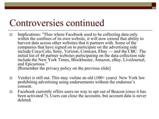 Controversies continued
 Implications: "Thus where Facebook used to be collecting data only
within the confines of its own website, it will now extend that ability to
harvest data across other websites that it partners with. Some of the
companies that have signed on to participate on the advertising side
include Coca-Cola, Sony, Verizon, Comcast, Ebay — and the CBC. The
initial list of 44 partner websites participating on the data collection side
include the New York Times, Blockbuster, Amazon, eBay, LiveJournal,
and Epicurious.”
[Remember the privacy policy on the previous slide]
 Verdict is still out. This may violate an old (100+ years) New York law
prohibiting advertising using endorsements without the endorsee’s
consent.
 Facebook currently offers users no way to opt out of Beacon (once it has
been activated ?). Users can close the accounts, but account data is never
deleted.
 
