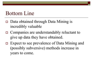 Bottom Line
 Data obtained through Data Mining is
incredibly valuable
 Companies are understandably reluctant to
give up data they have obtained.
 Expect to see prevalence of Data Mining and
(possibly subversive) methods increase in
years to come.
 