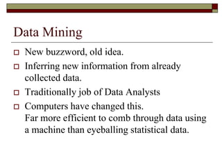 Data Mining
 New buzzword, old idea.
 Inferring new information from already
collected data.
 Traditionally job of Data Analysts
 Computers have changed this.
Far more efficient to comb through data using
a machine than eyeballing statistical data.
 