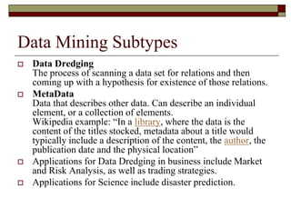 Data Mining Subtypes
 Data Dredging
The process of scanning a data set for relations and then
coming up with a hypothesis for existence of those relations.
 MetaData
Data that describes other data. Can describe an individual
element, or a collection of elements.
Wikipedia example: “In a library, where the data is the
content of the titles stocked, metadata about a title would
typically include a description of the content, the author, the
publication date and the physical location”
 Applications for Data Dredging in business include Market
and Risk Analysis, as well as trading strategies.
 Applications for Science include disaster prediction.
 