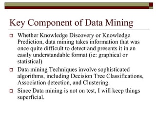 Key Component of Data Mining
 Whether Knowledge Discovery or Knowledge
Prediction, data mining takes information that was
once quite difficult to detect and presents it in an
easily understandable format (ie: graphical or
statistical)
 Data mining Techniques involve sophisticated
algorithms, including Decision Tree Classifications,
Association detection, and Clustering.
 Since Data mining is not on test, I will keep things
superficial.
 