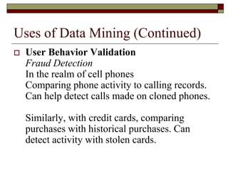 Uses of Data Mining (Continued)
 User Behavior Validation
Fraud Detection
In the realm of cell phones
Comparing phone activity to calling records.
Can help detect calls made on cloned phones.
Similarly, with credit cards, comparing
purchases with historical purchases. Can
detect activity with stolen cards.
 