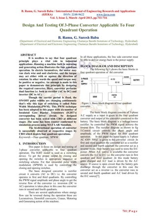 B. Ramu, G. Suresh Babu / International Journal of Engineering Research and Applications
                 (IJERA)           ISSN: 2248-9622           www.ijera.com
                       Vol. 3, Issue 2, March -April 2013, pp.711-716

   Design And Testing Of 3-Phase Converter Applicable To Four
                      Quadrant Operation
                                     B. Ramu, G. Suresh Babu
(Department of Electrical and Electronic Engineering, Chaitanya Barathi Instutions of Technology, Hyderabad)
(Department of Electrical and Electronic Engineering, Chaitanya Barathi Instutions of Technology, Hyderabad)



 ABSTRACT
         It is needless to say that four quadrant         In all these applications, the line side converter must
principle plays a vital role in industrial                be able to deliver energy back to the power supply.
applications .Running a machine both in motoring
and generating action illustrates the four quadrant       BLOCK DIAGRAM AND DISCRIPTION
operation. In electric locomotives, the motor may                 The following fig 1 shows the basic blocks in
run clock wise and anti clockwise, and the torque         four quadrant operation of the converter
may act either with or against the direction of
rotation. In other words the speed and torque may
be positive or negative. An attempt is made in this
paper to demonstrate this principle by designing
the required converter. Here, converter performs
dual function i.e. both as rectifier (AC to DC) and
inverter (DC to AC)
         Though the carrier period is fixed, the
ON/OFF pulse widths are changing continuously
that’s why this type of switching is called Pulse         . Figure 1: Basic block diagram of four quadrant
Width Modulation,(PWM). This PWM technique                converter
has been adopted in this paper with six-number of
Insulated Gate Bipolar Transistors (IGBT’s)                         The basic block diagram consists of 3-phase
corresponding driver circuit. So designed                 A.C supply as a input is given to the four quadrant
converter has been tested with CRO at different           converter and output of the converter connected to the
stages .The same has been counter conformed by            battery. The basic block diagram is a voltage source
simulation process using MAT LAB/ Simulink.               rectifier; by controlled the PWM signal achieve the
         The bi-directional operation of converter        reverse flow. The rectifier diagram as shown in fig
is successfully observed at respective stages by          5.Control circuit controls the phase angle and
CRO which depicts four quadrant operations.               amplitude, of the PWM signal for four quadrant
Keywords – Four quadrant, SPWM                            operation.     In this paper the input supply is 3-phase
                                                          AC 430V 50HZ is given to the converter circuit .In
I. INTRODUCTION                                           first and third quadrant the converter act as a rectifier
          This paper is focus on design and testing of    and second and fourth quadrant the converter act as a
3-phase converter applicable to four quadrant             inverter mode. Hear battery was used to store the D.C
operation. The IGBT model is used as a switching          power .When A.C source is available the converter
device. To get the proper output by closing and           converts the A.C to D.C i.e. the converter runs in first
opening the switches in appropriate sequence or           quadrant and third quadrant ,In this mode battery
switching scheme. For that sinusoidal pulse width         getes charged and A.C load is driven by the A.C
modulation (SPWM) is used by controlling the              source. If source is open circuit than the battery gets
closing and opening switches.                             discharge through the converter in this case the
          The basic designed converter is rectifier       converter act as a inverter i.e. the converter runs in
circuit it converts (AC to DC) i.e. the converter         second and fourth quadrant and A.C load driven by
operates in first and third quadrants. By controlling     the D.C source[7].
the PWM signal amplitude and phase angle to get the
reverse flow of the converter i.e. inversion (DC to
AC) operation is takes place in this case the converter
runs in second and fourth quadrants.
          There are several applications where energy
flow can be reversed during the operation these are
Locomotives, Downhill conveyors, Cranes, Motoring
and Generating action of the machine.


                                                                                                   711 | P a g e
 