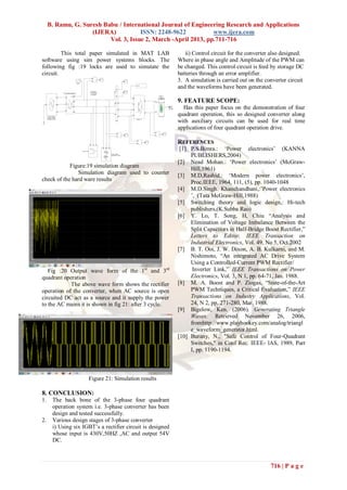 B. Ramu, G. Suresh Babu / International Journal of Engineering Research and Applications
                    (IJERA)           ISSN: 2248-9622           www.ijera.com
                          Vol. 3, Issue 2, March -April 2013, pp.711-716

         This total paper simulated in MAT LAB                                                                                                                                               ii) Control circuit for the converter also designed.
software using sim power systems blocks. The                                                                                                                                              Where in phase angle and Amplitude of the PWM can
following fig :19 locks are used to simutate the                                                                                                                                          be changed. This control circuit is feed by storage DC
circuit.                                                                                                                                                                                  batteries through an error amplifier.
                                                                                   +



                                                   Timer 1
                                                                                   -
                                                                                        v
                                                                                                                                                                                          3. A simulation is carried out on the converter circuit
                                                                                                                Vabc
                                                                                                                                      pulses

                                                                                                                                                                                          and the waveforms have been generated.
                                                                                 Discrete ,                       A
                          Three -Phase Breaker 2                              Ts = 5e-005 s
                                                                                 powergui
                                      com                                                                        Iabc                                          Battery
                      A        a



                                                                                                                                                                                          9. FEATURE SCOPE:
                                                                                                                                  g

                                                                                                                                                   +
                                         A                                                                                                                 +
                                                                                                                  Ba
     N                         b                                                                                                  A
                      B




                               c
                                         B

                                                                                                                      b           B
                                                                                                                                                                         m
                                                                                                                                                                             Terminator     Has this paper focus on the demonstration of four
                      C                  C                                                                                                                 _



      Three -Phase
     Programmable
                                                                                                                  C

                                                                                                                      c
                                                                                                                                  C
                                                                                                                                                   -


                                                                                                                                                                                          quadrant operation, this so designed converter along
     Voltage Source
                                                                                                                 Brect
                                                                                                                                      Bridge Y 1

                                                                                                                                                                                          with auxiliary circuits can be used for real time
                                                                                                                                                                                          applications of four quadrant operation drive.
                                                                                                                                                       +
                                                                                                                          +
                                                                                                                                                               v
                                                                                                                              v                        -
                                                                                                                          -



                                                                                                                                         +

                                                                                                                                         -
                                                                                                                                               v
                                                                                                                                                                                          REFERENCES
                                                                                                                                                                                           [1] P.S.Bimra.: „Power electronics‟ (KANNA
                                                                                              A

                                                                                                  B

                                                                                                      C




                                                             Filters 60 Hz3

                                                                                                          Three -Phase
                                                                                                          Series RLC Load
                                                                                                                                                                                               PUBLISHERS,2004)
                                                                                                                                                                                          [2] Nead Mohan.: „Power electronics‟ (McGraw-
            Figure:19 simulation diagram
                                                                                                                                                                                               Hill,1961)
               Simulation diagram used to counter                                                                                                                                         [3] M.D,Rashid.: „Modern power electronics‟,
check of the hard ware results
                                                                                                                                                                                               Proc.IEEE, 1964, 111, (5), pp. 1040-1048
                                                                                                                                                                                          [4] M.D.Singh. Khanchandhani,:‟Power electronics
                                                                                                                                                                                               ‟, (Tata McGraw-Hill,1988)
                                                                                                                                                                                          [5] Switching theory and logic design,: Hi-tech
                                                                                                                                                                                               publishers,(K.Subba Rao)
                                                                                                                                                                                          [6] Y. Lo, T. Song, H, Chiu “Analysis and
                                                                                                                                                                                               Elimination of Voltage Imbalance Between the
                                                                                                                                                                                               Split Capacitors in Half-Bridge Boost Rectifier,”
                                                                                                                                                                                               Letters to Editor, IEEE Transaction on
                                                                                                                                                                                               Industrial Electronics, Vol. 49, No 5, Oct.2002
                                                                                                                                                                                          [7] B. T. Ooi, J. W. Dixon, A. B. Kulkarni, and M.
                                                                                                                                                                                               Nishimoto, “An integrated AC Drive System
                                                                                                                                                                                               Using a Controlled-Current PWM Rectifier/
   Fig :20 Output wave form of the 1st and 3rd                                                                                                                                                  Inverter Link,” IEEE Transactions on Power
quadrant operation                                                                                                                                                                             Electronics, Vol. 3, N 1, pp. 64-71, Jan. 1988.
            The above wave form shows the rectifier                                                                                                                                       [8] M. A. Boost and P. Ziogas, “State-of-the-Art
operation of the converter, when AC source is open                                                                                                                                             PWM Techniques, a Critical Evaluation,” IEEE
circuited DC act as a source and it supply the power                                                                                                                                           Transactions on Industry Applications, Vol.
to the AC mains it is shown in fig 21: after 3 cycle.                                                                                                                                          24, N 2, pp. 271-280, Mar. 1988.
                                                                                                                                                                                          [9] Bigelow, Ken. (2006). Generating Triangle
                                                                                                                                                                                               Waves. Retrieved November 26, 2006,
                                                                                                                                                                                               fromhttp://www.playhookey.com/analog/triangl
                                                                                                                                                                                               e_waveform_generator.html.
                                                                                                                                                                                          [10] Burany, N., "Safe Control of Four-Quadrant
                                                                                                                                                                                               Switches," in Conf Rec. IEEE- lAS, 1989, Part
                                                                                                                                                                                               I, pp. 1190-1194.



                                                                              Figure 21: Simulation results

8. CONCLUSION:
1.           The back bone of the 3-phase four quadrant
             operation system i.e. 3-phase converter has been
             design and tested successfully.
2.           Various design stages of 3-phase converter
             i) Using six IGBT‟s a rectifier circuit is designed
             whose input is 430V,50HZ ,AC and output 54V
             DC.



                                                                                                                                                                                                                                  716 | P a g e
 