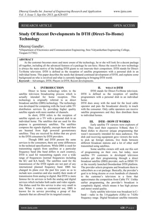 Dheeraj Gandla Int. Journal of Engineering Research and Application www.ijera.com
Vol. 3, Issue 5, Sep-Oct 2013, pp.628-635
www.ijera.com 628 | P a g e
Study Of Recent Developments In DTH (Direct-To-Home)
Technology
Dheeraj Gandla*,
*(Department of Electronics and Communication Engineering, Sree Vidyanikethan Engineering College,
Tirupati-517502)
ABSTRACT
As the customer becomes more and more aware of the technology, he or she will look for a decent package
all together, including all the advanced features of a package he can have. Hence the search for new technology
is always the main motive of the leading DTH giants to out innovate their competitors. DTH stands for Direct-
To-Home television. DTH is defined as the reception of satellite programmers with a personal dish in an
individual home. This paper describes the needs that demand continued development of DTH, and explains some
background on who is involved and what is currently happening in bringing DTH world.
Keywords – Advantages, DTH, Players in DTH, Recent developments.
I. INTRODUCTION
Direct to home technology refers to the
satellite television broadcasting process which is
actually intended for home reception. This
technology is originally referred to as direct
broadcast satellite (DBS) technology. The technology
was developed for competing with the local cable TV
distribution services by providing higher quality
satellite signals with more number of channels.
In short, DTH refers to the reception of
satellite signals on a TV with a personal dish in an
individual home. The satellites that are used for this
purpose is geostationary satellites. The satellites
compress the signals digitally, encrypt them and then
are beamed from high powered geostationary
satellites. They are received by dishes that are given
to the DTH consumers by DTH providers.
Though DBS and DTH present the same
services to the consumers, there are some differences
in the technical specifications. While DBS is used for
transmitting signals from satellites at a particular
frequency band [the band differs in each country],
DTH is used for transmitting signals over a wide
range of frequencies [normal frequencies including
the KU and KA band]. The satellites used for the
transmission of the DTH signals are not part of any
international planned frequency band. DBS has
changed its plans over the past few years so as to
include new countries and also modify their mode of
transmission from analog to digital. But DTH is more
famous for its services in both the analog and digital
services which includes both audio and video signals.
The dishes used for this service is also very small in
size. When it comes to commercial use, DBS is
known for its service providing a group of free
channels that are allowed for its targeted country.
II. WHAT IS DTH
DTH stands for Direct-To-Home television.
DTH is defined as the reception of satellite
programmers with a personal dish in an individual
home.
DTH does away with the need for the local cable
operator and puts the broadcaster directly in touch
with the consumer. Only cable operators can receive
satellite programmers and they then distribute them
to individual homes.
III. DTH – HOW IT WORKS
Early satellite TV viewers were explorers of
sorts. They used their expensive S-Band, then C-
Band dishes to discover unique programming that
wasn’t necessarily intended for mass audiences. The
dish and receiving equipment gave viewers the tools
to pick up foreign stations, live feeds between
different broadcast stations and a lot of other stuff
transmitted using satellites.
Some satellite owners still seek out this sort
of programming on their own, but today, most
satellite TV customers in developed television
markets get their programming through a direct
broadcast satellite (DBS) provider, such as DISH TV
or the recently launched Doordarshan DTH platform.
The provider selects programs and broadcasts them to
subscribers as a set package. Basically, the provider’s
goal is to bring dozens or even hundreds of channels
to the customer’s television in a form that
approximates the competition from Cable TV. Unlike
earlier programming, the provider’s broadcast is
completely digital, which means it has high picture
and stereo sound quality.
Early satellite television was broadcast in C-
band - radio in the 3.4-gigahertz (GHz) to 7-GHz
frequency range. Digital broadcast satellite transmits
RESEARCH ARTICLE OPEN ACCESS
 