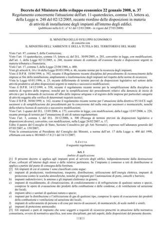 Decreto del Ministero dello sviluppo economico 22 gennaio 2008, n. 37
  Regolamento concernente l'attuazione dell'art. 11-quaterdecies, comma 13, lettera a),
    della Legge n. 248 del 02/12/2005, recante riordino delle disposizioni in materia
            di attività di installazione degli impianti all'interno degli edifici.
                         (pubblicato nella G.U. n° 61 del 12/03/2008 - in vigore dal 27/03/2008)


                             IL MINISTRO DELLO SVILUPPO ECONOMICO
                                           di concerto con
              IL MINISTRO DELL’AMBIENTE E DELLA TUTELA DEL TERRITORIO E DEL MARE

Visto l’art. 87, comma 5, della Costituzione;
Visto l’art. 11-quaterdecies, comma 13, lettera a), del D.L. 30/09/2005, n. 203, convertito in legge, con modificazioni,
dall’art. 1, della Legge 02/12/2005, n. 248, recante misure di contrasto all’evasione fiscale e disposizioni urgenti in
materia tributaria e finanziaria;
Visto l’art. 17, comma 3, della Legge 23/08/1988, n. 400;
Visti gli articoli 8, 14 e 16 della Legge 05/03/1990, n. 46, recante norme per la sicurezza degli impianti;
Visto il D.P.R. 18/04/1994, n. 392, recante il Regolamento recante disciplina del procedimento di riconoscimento delle
imprese ai fini della installazione, ampliamento e trasformazione degli impianti nel rispetto delle norme di sicurezza;
Vista la Legge 05/01/1996, n. 25, recante differimento di termini previsti da disposizioni legislative nel settore delle
attività produttive ed altre disposizioni urgenti in materia e successive modificazioni;
Visto il D.P.R. 14/12/1999, n. 558, recante il regolamento recante norme per la semplificazione della disciplina in
materia di registro delle imprese, nonché per la semplificazione dei procedimenti relativi alla denuncia di inizio di
attività e per la domanda di iscrizione all’albo delle imprese artigiane o al registro delle imprese per particolari categorie
di attività soggette alla verifica di determinati requisiti tecnici;
Visto il D.P.R. 30/04/1999, n. 162, recante il regolamento recante norme per l’attuazione della direttiva 95/16/CE sugli
ascensori e di semplificazione dei procedimenti per la concessione del nulla osta per ascensori e montacarichi, nonché
della relativa licenza di esercizio e successive modificazioni;
Visto l’art. 1-quater del D.L. 12/05/2006, n. 173, convertito in legge, con modificazioni, dalla Legge 12/07/2006, n. 228,
recante proroga di termini per l’emanazione di atti di natura regolamentare.
Visto l’art. 3, comma 1, del D.L. 28/12/2006, n. 300 (Proroga di termini previsti da disposizioni legislative e
disposizioni diverse), convertito, con modificazioni, nella Legge 26/02/2007, n. 17;
Udito il parere del Consiglio di Stato, Sezione Consultiva per gli Atti Normativi, espresso nell’adunanza generale del
07/05/2007, n. 159/2007;
Vista la comunicazione al Presidente del Consiglio dei Ministri, a norma dell’art. 17 della Legge n. 400 del 1998,
effettuata con nota n. 0018603-17.8.2/1 del 16/11/2007;

                                                          Adotta
                                                  il seguente regolamento:

                                                            Art. 1
                                                   Ambito di applicazione
[1] Il presente decreto si applica agli impianti posti al servizio degli edifici, indipendentemente dalla destinazione
d’uso, collocati all’interno degli stessi o delle relative pertinenze. Se l’impianto è connesso a reti di distribuzione si
applica a partire dal punto di consegna della fornitura.
[2] Gli impianti di cui al comma 1 sono classificati come segue:
a) impianti di produzione, trasformazione, trasporto, distribuzione, utilizzazione dell’energia elettrica, impianti di
     protezione contro le scariche atmosferiche, nonché gli impianti per l’automazione di porte, cancelli e barriere;
b) impianti radiotelevisivi, le antenne e gli impianti elettronici in genere;
c) impianti di riscaldamento, di climatizzazione, di condizionamento e di refrigerazione di qualsiasi natura o specie,
     comprese le opere di evacuazione dei prodotti della combustione e delle condense, e di ventilazione ed aerazione
     dei locali;
d) impianti idrici e sanitari di qualsiasi natura o specie;
e) impianti per la distribuzione e l’utilizzazione di gas di qualsiasi tipo, comprese le opere di evacuazione dei prodotti
     della combustione e ventilazione ed aerazione dei locali;
f) impianti di sollevamento di persone o di cose per mezzo di ascensori, di montacarichi, di scale mobili e simili;
g) impianti di protezione antincendio.
[3] Gli impianti o parti di impianto che sono soggetti a requisiti di sicurezza prescritti in attuazione della normativa
comunitaria, ovvero di normativa specifica, non sono disciplinati, per tali aspetti, dalle disposizioni del presente decreto.
                                                              1                       ((c) Datatronics Sistemi S.n.c. - Brescia
 