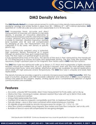 DM3 Density Meters
The DM3 Density Meter© is a major advancement in continuous in-line density measurement of mining,
dredging, sewage and similar slurries in pipes from 50 - 1000mm (2” – 40”) internal diameters. DM3
operates at < 0.5% full scale accuracy and is repeatable to ± 0.1% full scale.

DM3 incorporates linear, accurate and direct
measurement of mass per unit volume to calculate
density. It provides an innovative alternative to
ineffective techniques currently used which include
nuclear, ultrasonic and microwave methods. DM3
is simple to maintain, vibration insensitive, partially
land buriable and tilt and roll compensated
for dredging at sea. The measurement may be
calibrated in % dry solids, wet density or specific
gravity (sg).

Slurry is continuously weighed using a patented,
high resolution density transducer as it passes
through an obstruction free, gum rubber lined flow
tube. The flow tube is of optimal length to provide
a truly representative mass of the slurry. The density of the slurry is then measured by the transducer
at 110 times/second to ensure accurate and repeatable sensing. The flow tube also provides the
necessary straight upstream pipe run for magnetic flow meters used in DM3 mass flow systems.

The DM3 flow tube has reinforced walls up to 36mm (1.5”) thick and incorporates a highly abrasion
resistant natural gum rubber liner. As such, long life is assured, even with the most abrasive media
containing sharp rocks, sand and tailings. Alternative options are available for special applications
which deal with high pressures and/or temperatures. The DM3 flow tube is uniquely and easily field
replaceable.

The density transducer provides a signal to a remote microprocessor based DM3 Transmitter. With the
push of a button, diagnosis with NIST traceable calibration and verification of DM3 is accomplished,
without the need for test weights. Display, analog signals and a comprehensive selection of digital
communications are available.



Features
 »»   Accurate, uniquely NIST traceable, direct mass measurement for % dry solids, wet or dry sg
 »»   Obstruction free, natural gum rubber, abrasion resistant flow tube with up to 36mm thick walls
 »»   Simple to install and maintain
 »»   Unique field replaceable flow tube
 »»   Certified CE for electro-magnetic compatibility and CSA, UL Explosive Proof Class 1, Div. 2
 »»   Fail safe design – slurry in flow tube contained within external pressure chamber
 »»   SG digitally programmable by remote microprocessor for ranges 1.0 – 1.5 to 1.0 – 3.0
 »»   Mass flow systems available using magnetic flow meters and mass flow computer, wet or dry units
 »»   Buriable on land or wave roll compensated for sea-going dredgers




         DM3 Specification DM3-0812© Continuous development may cause this specification to change without notice.
 