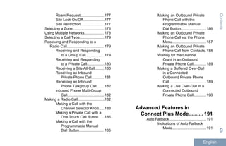 Roam Request....................... 177
Site Lock On/Off.....................177
Site Restriction.......................177
Selecting a Zone...............................178
Using Multiple Networks................... 178
Selecting a Call Type........................179
Receiving and Responding to a
Radio Call.................................... 179
Receiving and Responding
to a Group Call..................179
Receiving and Responding
to a Private Call.................180
Receiving a Site All Call.........180
Receiving an Inbound
Private Phone Call............ 181
Receiving an Inbound
Phone Talkgroup Call....... 182
Inbound Phone Multi-Group
Call....................................182
Making a Radio Call..........................182
Making a Call with the
Channel Selector Knob..... 183
Making a Private Call with a
One Touch Call Button......185
Making a Call with the
Programmable Manual
Dial Button........................ 185
Making an Outbound Private
Phone Call with the
Programmable Manual
Dial Button........................ 186
Making an Outbound Private
Phone Call via the Phone
Menu................................. 187
Making an Outbound Private
Phone Call from Contacts. 188
Waiting for the Channel
Grant in an Outbound
Private Phone Call............ 189
Making a Buffered Over-Dial
in a Connected
Outbound Private Phone
Call....................................189
Making a Live Over-Dial in a
Connected Outbound
Private Phone Call............ 190
Advanced Features in
Connect Plus Mode.......... 191
Auto Fallback.................................... 191
Indications of Auto Fallback
Mode................................. 191
Contents
9
English
 