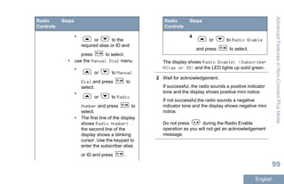 Radio
Controls
Steps
•
or to the
required alias or ID and
press to select.
• use the Manual Dial menu
•
or to Manual
Dial and press to
select.
•
or to Radio
Number and press to
select.
• The first line of the display
shows Radio Number: .
the second line of the
display shows a blinking
cursor. Use the keypad to
enter the subscriber alias
or ID and press .
Radio
Controls
Steps
4
or to Radio Enable
and press to select.
The display shows Radio Enable: <Subscriber
Alias or ID> and the LED lights up solid green.
2 Wait for acknowledgement.
If successful, the radio sounds a positive indicator
tone and the display shows positive mini notice.
If not successful,the radio sounds a negative
indicator tone and the display shows negative mini
notice.
Do not press during the Radio Enable
operation as you will not get an acknowledgement
message.
AdvancedFeaturesinNon-ConnectPlusMode
99
English
 
