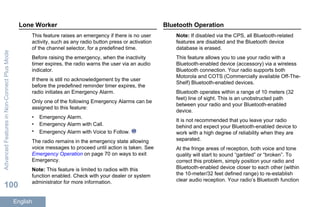 Lone Worker
This feature raises an emergency if there is no user
activity, such as any radio button press or activation
of the channel selector, for a predefined time.
Before raising the emergency, when the inactivity
timer expires, the radio warns the user via an audio
indicator.
If there is still no acknowledgement by the user
before the predefined reminder timer expires, the
radio initiates an Emergency Alarm.
Only one of the following Emergency Alarms can be
assigned to this feature:
• Emergency Alarm.
• Emergency Alarm with Call.
• Emergency Alarm with Voice to Follow.
The radio remains in the emergency state allowing
voice messages to proceed until action is taken. See
Emergency Operation on page 70 on ways to exit
Emergency.
Note: This feature is limited to radios with this
function enabled. Check with your dealer or system
administrator for more information.
Bluetooth Operation
Note: If disabled via the CPS, all Bluetooth-related
features are disabled and the Bluetooth device
database is erased.
This feature allows you to use your radio with a
Bluetooth-enabled device (accessory) via a wireless
Bluetooth connection. Your radio supports both
Motorola and COTS (Commercially available Off-The-
Shelf) Bluetooth-enabled devices.
Bluetooth operates within a range of 10 meters (32
feet) line of sight. This is an unobstructed path
between your radio and your Bluetooth-enabled
device.
It is not recommended that you leave your radio
behind and expect your Bluetooth-enabled device to
work with a high degree of reliability when they are
separated.
At the fringe areas of reception, both voice and tone
quality will start to sound “garbled” or “broken”. To
correct this problem, simply position your radio and
Bluetooth-enabled device closer to each other (within
the 10-meter/32 feet defined range) to re-establish
clear audio reception. Your radio’s Bluetooth function
AdvancedFeaturesinNon-ConnectPlusMode
100
English
 