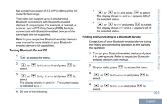 has a maximum power of 2.5 mW (4 dBm) at the 10-
meter/32 feet range.
Your radio can support up to 3 simultaneous
Bluetooth connections with Bluetooth-enabled
devices of unique types. For example, a headset, a
scanner, and a PTT-Only Device (POD). Multiple
connections with Bluetooth-enabled devices of the
same type are not supported.
Refer to your respective Bluetooth-enabled device’s
user manual for more details on your Bluetooth-
enabled device’s full capabilities.
Turning Bluetooth On and Off
1
to access the menu.
2
or to Bluetooth and press to
select.
3
or to My Status and press to
select.
The display shows On and Off. The current status
is indicated by a .
4 Do one of the following:
•
or to On and press to select.
The display shows On and a appears left of
the selected status.
•
or to Off and press to select.
The display shows Off and a appears left of
the selected status.
Finding and Connecting to a Bluetooth Device
Do not turn off your Bluetooth-enabled device during
the finding and connecting operation as this cancels
the operation.
1 Turn on your Bluetooth-enabled device and place
it in pairing mode. Refer to respective Bluetooth-
enabled device’s user manual.
2
On your radio, press to access the menu.
3
or to Bluetooth and press to
select.
4
or to Devices and press to
select.
AdvancedFeaturesinNon-ConnectPlusMode
101
English
 