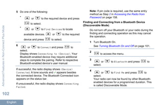 5 Do one of the following:
•
or to the required device and press
to select.
•
or to Find Devices to locate
available devices. or to the required
device and press to select.
6
or to Connect and press to
select.
Display shows Connecting to <Device>. Your
Bluetooth-enabled device may require additional
steps to complete the pairing. Refer to respective
Bluetooth-enabled device’s user manual.
If successful, the radio display shows <Device>
Connected. A tone sounds and appears besides
the connected device. The Bluetooth Connected icon
appears on the status bar.
If unsuccessful, the radio display shows Connecting
Failed.
Note: If pin code is required, use the same entry
method as Step 2 in Accessing the Radio from
Password on page 158.
Finding and Connecting from a Bluetooth Device
(Discoverable Mode)
Do not turn off your Bluetooth or your radio during the
finding and connecting operation as this may cancel
the operation.
1 Turn Bluetooth On.
See Turning Bluetooth On and Off on page 101.
2
to access the menu.
3
or to Bluetooth and press to
select.
4
or to Find Me and press to
select.
Your radio can now be found by other Bluetooth-
enabled devices for a programmed duration. This
is called Discoverable Mode.
AdvancedFeaturesinNon-ConnectPlusMode
102
English
 