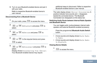 5 Turn on your Bluetooth-enabled device and pair it
with your radio.
Refer to respective Bluetooth-enabled device’s
user manual.
Disconnecting from a Bluetooth Device
1
On your radio, press to access the menu.
2
or to Bluetooth and press to
select.
3
or to Devices and press to
select.
4
or to the required device and press
to select.
5
or to Disconnect and press to
select.
Display shows Disconnecting from <Device>.
Your Bluetooth-enabled device may require
additional steps to disconnect. Refer to respective
Bluetooth-enabled device’s user manual.
The radio display shows <Device> Disconnected. A
positive indicator tone sounds and disappears
beside the connected device. The Bluetooth
Connected icon disappears on the status bar.
Switching Audio Route between Internal Radio Speaker
and Bluetooth Device
You can toggle audio routing between internal radio
speaker and external Bluetooth-enabled accessory.
Press the programmed Bluetooth Audio Switch
button.
• A tone sounds and display shows Route Audio
to Radio.
• A tone sounds and display shows Route Audio
to Bluetooth.
Viewing Device Details
1
to access the menu.
AdvancedFeaturesinNon-ConnectPlusMode
103
English
 