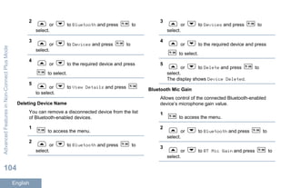 2
or to Bluetooth and press to
select.
3
or to Devices and press to
select.
4
or to the required device and press
to select.
5
or to View Details and press
to select.
Deleting Device Name
You can remove a disconnected device from the list
of Bluetooth-enabled devices.
1
to access the menu.
2
or to Bluetooth and press to
select.
3
or to Devices and press to
select.
4
or to the required device and press
to select.
5
or to Delete and press to
select.
The display shows Device Deleted.
Bluetooth Mic Gain
Allows control of the connected Bluetooth-enabled
device’s microphone gain value.
1
to access the menu.
2
or to Bluetooth and press to
select.
3
or to BT Mic Gain and press to
select.
AdvancedFeaturesinNon-ConnectPlusMode
104
English
 