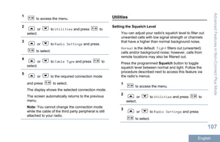 1
to access the menu.
2
or to Utilities and press to
select.
3
or to Radio Settings and press
to select.
4
or to Cable Type and press to
select.
5
or to the required connection mode
and press to select.
The display shows the selected connection mode.
The screen automatically returns to the previous
menu.
Note: You cannot change the connection mode
while the cable of the third party peripheral is still
attached to your radio.
Utilities
Setting the Squelch Level
You can adjust your radio's squelch level to filter out
unwanted calls with low signal strength or channels
that have a higher than normal background noise.
Normal is the default. Tight filters out (unwanted)
calls and/or background noise; however, calls from
remote locations may also be filtered out.
Press the programmed Squelch button to toggle
squelch level between normal and tight. Follow the
procedure described next to access this feature via
the radio’s menus.
1
to access the menu.
2
or to Utilities and press to
select.
3
or to Radio Settings and press
to select.
AdvancedFeaturesinNon-ConnectPlusMode
107
English
 