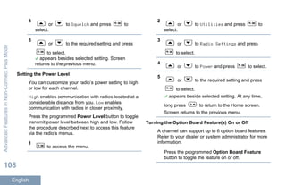 4
or to Squelch and press to
select.
5
or to the required setting and press
to select.
appears besides selected setting. Screen
returns to the previous menu.
Setting the Power Level
You can customize your radio’s power setting to high
or low for each channel.
High enables communication with radios located at a
considerable distance from you. Low enables
communication with radios in closer proximity.
Press the programmed Power Level button to toggle
transmit power level between high and low. Follow
the procedure described next to access this feature
via the radio’s menus.
1
to access the menu.
2
or to Utilities and press to
select.
3
or to Radio Settings and press
to select.
4
or to Power and press to select.
5
or to the required setting and press
to select.
appears beside selected setting. At any time,
long press to return to the Home screen.
Screen returns to the previous menu.
Turning the Option Board Feature(s) On or Off
A channel can support up to 6 option board features.
Refer to your dealer or system administrator for more
information.
Press the programmed Option Board Feature
button to toggle the feature on or off.
AdvancedFeaturesinNon-ConnectPlusMode
108
English
 