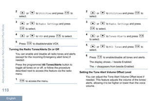 2
or to Utilities and press to
select.
3
or to Radio Settings and press
to select.
4
or to VOX and press to select.
5
Press to disable/enable VOX.
Turning the Radio Tones/Alerts On or Off
You can enable and disable all radio tones and alerts
(except for the incoming Emergency alert tone) if
needed.
Press the programmed All Tones/Alerts button to
toggle all tones on or off, or follow the procedure
described next to access this feature via the radio
menu.
1
to access the menu.
2
or to Utilities and press to
select.
3
or to Radio Settings and press
to select.
4
or to Tones/Alerts and press
to select.
5
or to All Tones and press to
select.
6
Press to enable/disable all tones and alerts.
The display shows beside Enabled.
The disappears from beside Enabled.
Setting the Tone Alert Volume Offset Level
You can adjust the Tone Alert Volume Offset level if
needed. This feature adjusts the volume of the tones/
alerts, allowing it to be higher or lower than the voice
volume.
AdvancedFeaturesinNon-ConnectPlusMode
110
English
 