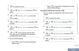 1
to access the menu.
2
or to Utilities and press to
select.
3
or to Radio Settings and press
to select.
4
or to Tones/Alerts and press
to select.
5
or to Vol. Offset and press to
select.
6
or to the required volume value.
The radio sounds a feedback tone with each
corresponding volume value.
7 Do one of the following:
•
Press to keep the required displayed
volume value.
•
Press to exit without changing the current
volume offset settings.
Turning the Talk Permit Tone On or Off
You can enable and disable the Talk Permit Tone if
needed.
1
to access the menu.
2
or to Utilities and press to
select.
3
or to Radio Settings and press
to select.
4
or to Tones/Alerts and press
to select.
5
or to Talk Permit and press to
select.
AdvancedFeaturesinNon-ConnectPlusMode
111
English
 
