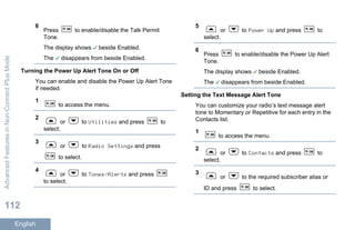 6
Press to enable/disable the Talk Permit
Tone.
The display shows beside Enabled.
The disappears from beside Enabled.
Turning the Power Up Alert Tone On or Off
You can enable and disable the Power Up Alert Tone
if needed.
1
to access the menu.
2
or to Utilities and press to
select.
3
or to Radio Settings and press
to select.
4
or to Tones/Alerts and press
to select.
5
or to Power Up and press to
select.
6
Press to enable/disable the Power Up Alert
Tone.
The display shows beside Enabled.
The disappears from beside Enabled.
Setting the Text Message Alert Tone
You can customize your radio’s text message alert
tone to Momentary or Repetitive for each entry in the
Contacts list.
1
to access the menu.
2
or to Contacts and press to
select.
3
or to the required subscriber alias or
ID and press to select.
AdvancedFeaturesinNon-ConnectPlusMode
112
English
 