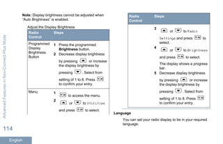 Note: Display brightness cannot be adjusted when
“Auto Brightness” is enabled.
Adjust the Display Brightness
Radio
Control
Steps
Programmed
Display
Brightness
Button
1 Press the programmed
Brightness button.
2 Decrease display brightness
by pressing or increase
the display brightness by
pressing . Select from
setting of 1 to 8. Press
to confirm your entry.
Menu 1
to access the menu.
2
or to Utilities
and press to select.
Radio
Control
Steps
3
or to Radio
Settings and press to
select.
4
or to Brightness
and press to select.
The display shows a progress
bar.
5 Decrease display brightness
by pressing or increase
the display brightness by
pressing . Select from
setting of 1 to 8. Press
to confirm your entry.
Language
You can set your radio display to be in your required
language.
AdvancedFeaturesinNon-ConnectPlusMode
114
English
 