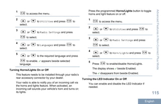 1
to access the menu.
2
or to Utilities and press to
select.
3
or to Radio Settings and press
to select.
4
or to Languages and press to
select.
5
or to the required language and press
to enable. appears beside selected
language.
Turning Horns/Lights On or Off
This feature needs to be installed through your radio’s
rear accessory connector by your dealer.
Your radio is able to notify you of an incoming call via
the horns and lights feature. When activated, an
incoming call sounds your vehicle's horn and turns on
its lights.
Press the programmed Horns/Lights button to toggle
horns and light feature on or off.
1
to access the menu.
2
or to Utilities and press to
select.
3
or to Radio Settings and press
to select.
4
or to Horn/Lights and press to
select.
5
Press to enable/disable Horns/Lights.
The display shows beside Enabled.
The disappears from beside Enabled.
Turning the LED Indicator On or Off
You can enable and disable the LED Indicator if
needed.
AdvancedFeaturesinNon-ConnectPlusMode
115
English
 