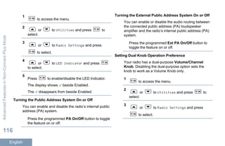 1
to access the menu.
2
or to Utilities and press to
select.
3
or to Radio Settings and press
to select.
4
or to LED Indicator and press
to select.
5
Press to enable/disable the LED Indicator.
The display shows beside Enabled.
The disappears from beside Enabled.
Turning the Public Address System On or Off
You can enable and disable the radio’s internal public
address (PA) system.
Press the programmed PA On/Off button to toggle
the feature on or off.
Turning the External Public Address System On or Off
You can enable or disable the audio routing between
the connected public address (PA) loudspeaker
amplifier and the radio’s internal public address (PA)
system.
Press the programmed Ext PA On/Off button to
toggle the feature on or off.
Setting Dual Knob Operation Preference
Your radio has a dual-purpose Volume/Channel
Knob. Disabling the dual-purpose option sets the
knob to work as a Volume Knob only.
1
to access the menu.
2
or to Utilities and press to
select.
3
or to Radio Settings and press
to select.
AdvancedFeaturesinNon-ConnectPlusMode
116
English
 