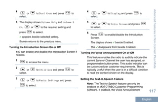 4
or to Dual Knob and press to
select.
5 The display shows Volume Only and Volume &
Ch. or to the required setting and
press to select.
appears beside selected setting.
Screen returns to the previous menu.
Turning the Introduction Screen On or Off
You can enable and disable the Introduction Screen if
needed.
1
to access the menu.
2
or to Utilities and press to
select.
3
or to Radio Settings and press
to select.
4
or to Display and press to
select.
5
or to Intro Screen and press
to select.
6
Press to enable/disable the Introduction
Screen.
The display shows beside Enabled.
The disappears from beside Enabled.
Turning the Voice Announcement On or Off
This feature enables the radio to audibly indicate the
current Zone or Channel the user has assigned, or
programmable button press. This audio indicator can
be customized per customer requirements. This is
typically useful when the user is in a difficult condition
to read the content shown on the display.
Setting the Text-to-Speech Feature
Note: The Text-to-Speech feature can only be
enabled in MOTOTRBO Customer Programming
Software. If enabled, the Voice Announcement
AdvancedFeaturesinNon-ConnectPlusMode
117
English
 
