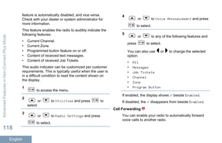 feature is automatically disabled, and vice versa.
Check with your dealer or system administrator for
more information.
This feature enables the radio to audibly indicate the
following features:
• Current Channel.
• Current Zone.
• Programmed button feature on or off.
• Content of received text messages.
• Content of received Job Tickets.
This audio indicator can be customized per customer
requirements. This is typically useful when the user is
in a difficult condition to read the content shown on
the display.
1
to access the menu.
2
or to Utilities and press to
select.
3
or to Radio Settings and press
to select.
4
or to Voice Announcement and press
to select.
5
or to any of the following features and
press to select.
You can also use or to change the selected
option.
• All
• Messages
• Job Tickets
• Channel
• Zone
• Program Button
If enabled, the display shows beside Enabled.
If disabled, the disappears from beside Enabled.
Call Forwarding
You can enable your radio to automatically forward
voice calls to another radio.
AdvancedFeaturesinNon-ConnectPlusMode
118
English
 