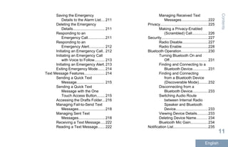 Saving the Emergency
Details to the Alarm List.... 211
Deleting the Emergency
Details............................... 211
Responding to an
Emergency Call.................211
Responding to an
Emergency Alert............... 212
Initiating an Emergency Call.. 212
Initiating an Emergency Call
with Voice to Follow.......... 213
Initiating an Emergency Alert. 213
Exiting Emergency Mode....... 214
Text Message Features.................... 214
Sending a Quick Text
Message........................... 215
Sending a Quick Text
Message with the One
Touch Access Button........ 215
Accessing the Drafts Folder...216
Managing Fail-to-Send Text
Messages..........................218
Managing Sent Text
Messages..........................218
Receiving a Text Message.....222
Reading a Text Message....... 222
Managing Received Text
Messages..........................222
Privacy.............................................. 225
Making a Privacy-Enabled
(Scrambled) Call............... 226
Security.............................................227
Radio Disable.........................227
Radio Enable..........................228
Bluetooth Operation..........................230
Turning Bluetooth On and
Off..................................... 231
Finding and Connecting to a
Bluetooth Device...............231
Finding and Connecting
from a Bluetooth Device
(Discoverable Mode).........232
Disconnecting from a
Bluetooth Device...............233
Switching Audio Route
between Internal Radio
Speaker and Bluetooth
Device............................... 233
Viewing Device Details...........233
Deleting Device Name........... 234
Bluetooth Mic Gain.................234
Notification List..................................235
Contents
11
English
 