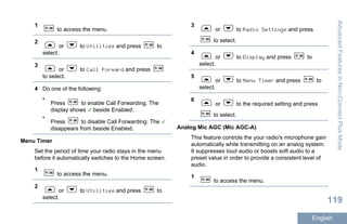 1
to access the menu.
2
or to Utilities and press to
select.
3
or to Call Forward and press
to select.
4 Do one of the following:
•
Press to enable Call Forwarding. The
display shows beside Enabled.
•
Press to disable Call Forwarding. The
disappears from beside Enabled.
Menu Timer
Set the period of time your radio stays in the menu
before it automatically switches to the Home screen.
1
to access the menu.
2
or to Utilities and press to
select.
3
or to Radio Settings and press
to select.
4
or to Display and press to
select.
5
or to Menu Timer and press to
select.
6
or to the required setting and press
to select.
Analog Mic AGC (Mic AGC-A)
This feature controls the your radio's microphone gain
automatically while transmitting on an analog system.
It suppresses loud audio or boosts soft audio to a
preset value in order to provide a consistent level of
audio.
1
to access the menu.
AdvancedFeaturesinNon-ConnectPlusMode
119
English
 