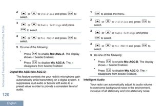 2
or to Utilities and press to
select.
3
or to Radio Settings and press
to select.
4
or to Mic AGC-A and press to
select.
5 Do one of the following:
•
Press to enable Mic AGC-A. The display
shows beside Enabled.
•
Press to disable Mic AGC-A. The
disappears from beside Enabled.
Digital Mic AGC (Mic AGC-D)
This feature controls the your radio's microphone gain
automatically while transmitting on a digital system. It
suppresses loud audio or boosts soft audio to a
preset value in order to provide a consistent level of
audio.
1
to access the menu.
2
or to Utilities and press to
select.
3
or to Radio Settings and press
to select.
4
or to Mic AGC-D and press to
select.
5 Do one of the following:
•
Press to enable Mic AGC-D. The display
shows beside Enabled.
•
Press to disable Mic AGC-D. The
disappears from beside Enabled.
Intelligent Audio
Your radio can automatically adjust its audio volume
to overcome background noise in the environment,
inclusive of all stationary and non-stationary noise
AdvancedFeaturesinNon-ConnectPlusMode
120
English
 