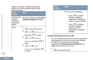 Toggle the Acoustic Feedback Suppressor
Feature On or Off by performing one of the
following actions:
Radio
Control
Steps
Programmed
Acoustic
Feedback
Suppressor
Button
Press the programmed Acoustic
Feedback Suppressor button.
Menu 1
to access the menu.
2
or to Utilities
and press to select.
3
or to Radio
Settings and press to
select.
4
or to AF
Suppressor and press
to select.
Radio
Control
Steps
5 Do one of the following:
•
Press to enable
Acoustic Feedback
Suppressor. The display
shows beside Enabled.
•
Press to disable
Acoustic Feedback
Suppressor. The
disappears from beside
Enabled.
Turning Trill Enhancement On or Off
You can enable this feature when you are speaking in
a language that contains many words with alveolar
trill (rolling “R”) pronunciations. Press the
programmed Trill Enhancement On/Off button to
toggle trill enhancement on or off.
1
to access the menu.
AdvancedFeaturesinNon-ConnectPlusMode
122
English
 