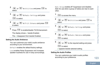 2
or to Utilities and press to
select.
3
or to Radio Settings and press
to select.
4
or to Trill Enhance and press
to select.
5
Press to enable/disable Trill Enhancement.
The display shows beside Enabled.
The disappears from beside Enabled.
Setting the Audio Ambience
You can customize your radio’s audio ambience
according to your environment.
Default enables the default factory settings.
Loud enables Noise Suppressor and increases
speaker loudness for use in noisy surroundings.
Work Group enables AF Suppressor and disables
AGC for use when a group of radios are near to each
other.
1
to access the menu.
2
or to Utilities and press to
select.
3
or to Radio Settings and press
to select.
4
or to Audio Ambience and press
to select.
5
or to the required setting and press
to select.
appears beside selected setting.
Setting the Audio Profiles
You can customize your radio’s audio profiles
according to your preference.
AdvancedFeaturesinNon-ConnectPlusMode
123
English
 