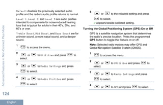 Default disables the previously selected audio
profile and the radio’s audio profile returns to normal.
Level 1, Level 2, and Level 3 are audio profiles
intended to compensate for noise-induced hearing
loss that is typical for adults in their 40’s, 50’s, and
60’s or over.
Treble Boost, Mid Boost, and Bass Boost are for
a tinnier sound, a more nasal sound, and a deeper
sound.
1
to access the menu.
2
or to Utilities and press to
select.
3
or to Radio Settings and press
to select.
4
or to Audio Profiles and press
to select.
5
or to the required setting and press
to select.
appears beside selected setting.
Turning the Global Positioning System (GPS) On or Off
GPS is a satellite navigation system that determines
the radio’s precise location. Press the programmed
GPS button to toggle the feature on or off.
Note: Selected radio models may offer GPS and
Global Navigation Satellite System (GNSS).
1
to access the menu.
2
or to Utilities and press to
select.
3
or to Radio Settings and press
to select.
4
or to GPS and press to select.
AdvancedFeaturesinNon-ConnectPlusMode
124
English
 