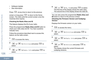 • Software Update
• Site Information
Press at any time to return to the previous
screen or long press to return to the Home
screen. The radio exits the current screen once the
inactivity timer expires.
Checking the Radio Alias and ID
This feature displays the ID of your radio.
Press the programmed Radio Alias and ID button to
check your radio alias and ID. You hear a positive
indicator tone.
Follow the procedure described next to access this
feature via the radio screen.
1
to access the menu.
2
or to Utilities and press to
select.
3
or to Radio Info and press to
select.
4
or to My ID and press to select.
The first line of the display shows the radio alias.
The second line of the display shows the radio ID.
You can also press the programmed Radio Alias and
ID button to return to the previous screen.
Checking the Firmware Version and Codeplug
Version
Displays the firmware version on your radio.
1
to access the menu.
2
or to Utilities and press to
select.
3
or to Radio Info and press to
select.
4
or to Versions and press to
select.
The display shows the current firmware and
codeplug versions.
AdvancedFeaturesinNon-ConnectPlusMode
126
English
 
