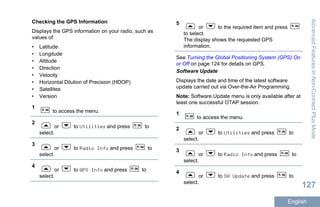 Checking the GPS Information
Displays the GPS information on your radio, such as
values of:
• Latitude
• Longitude
• Altitude
• Direction
• Velocity
• Horizontal Dilution of Precision (HDOP)
• Satellites
• Version
1
to access the menu.
2
or to Utilities and press to
select.
3
or to Radio Info and press to
select.
4
or to GPS Info and press to
select.
5
or to the required item and press
to select.
The display shows the requested GPS
information.
See Turning the Global Positioning System (GPS) On
or Off on page 124 for details on GPS.
Software Update
Displays the date and time of the latest software
update carried out via Over-the-Air Programming.
Note: Software Update menu is only available after at
least one successful OTAP session.
1
to access the menu.
2
or to Utilities and press to
select.
3
or to Radio Info and press to
select.
4
or to SW Update and press to
select.
AdvancedFeaturesinNon-ConnectPlusMode
127
English
 
