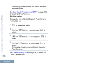 The display shows the date and time of the latest
software update.
See Over-the-Air-Programming (OTAP) on page 106
for details on OTAP session.
Site Information
Displays the current Linked Capacity Plus site name
your radio is on.
1
to access the menu.
2
or to Utilities and press to
select.
3
or to Radio Info and press to
select.
4
or to Site Info and press to
select.
The display shows the current Linked Capacity
Plus site name.
See Linked Capacity Plus on page 34 for details on
Linked Capacity Plus.
AdvancedFeaturesinNon-ConnectPlusMode
128
English
 