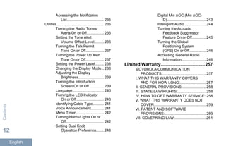 Accessing the Notification
List.................................... 235
Utilities.............................................. 235
Turning the Radio Tones/
Alerts On or Off................. 235
Setting the Tone Alert
Volume Offset Level..........236
Turning the Talk Permit
Tone On or Off.................. 237
Turning the Power Up Alert
Tone On or Off.................. 237
Setting the Power Level......... 238
Changing the Display Mode...238
Adjusting the Display
Brightness......................... 239
Turning the Introduction
Screen On or Off...............239
Language............................... 240
Turning the LED Indicator
On or Off........................... 240
Identifying Cable Type........... 241
Voice Announcement.............241
Menu Timer............................242
Turning Horns/Lights On or
Off..................................... 242
Setting Dual Knob
Operation Preference........243
Digital Mic AGC (Mic AGC-
D)...................................... 243
Intelligent Audio......................244
Turning the Acoustic
Feedback Suppressor
Feature On or Off..............245
Turning the Global
Positioning System
(GPS) On or Off................ 246
Accessing General Radio
Information........................ 246
Limited Warranty....................................257
MOTOROLA COMMUNICATION
PRODUCTS........................................... 257
I. WHAT THIS WARRANTY COVERS
AND FOR HOW LONG:......................... 257
II. GENERAL PROVISIONS:....................... 258
III. STATE LAW RIGHTS:............................258
IV. HOW TO GET WARRANTY SERVICE:.258
V. WHAT THIS WARRANTY DOES NOT
COVER:..................................................259
VI. PATENT AND SOFTWARE
PROVISIONS:........................................ 259
VII. GOVERNING LAW:...............................261
Contents
12
English
 