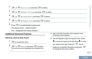 2
or to Utilities and press to select.
3
or to Radio Settings and press to select.
4
or to Tones/Alerts and press to select.
5
or to Keypad Tones and press to select.
6
Press to enable/disable keypad tones.
The display shows beside Enabled.
The disappears from beside Enabled.
Additional Advanced Features
Selecting a Zone by Alias Search
1
to access the menu.
2
or to Zone and press to select.
The current zone is displayed and indicated by a
.
3 Key in the first character of the required zone.
A blinking cursor appears.
4 Use the keypad to type the required zone. Press
to move one space to the left. Press to move
one space to the right. Press the key to
delete any unwanted characters.Long press
to change the text entry method.
KeypadMicrophoneFeatures
131
English
 