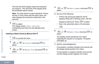 The first line of the display shows the characters
you keyed in. The next lines of the display show
the shortlisted search results.
Note: The alias search is case-insensitive. If there
are two or more zones with the same name, the
radio displays the zone that is listed first in the
zone list.
5
to select.
The display shows <Zone> Selected
momentarily and returns to the selected zone
screen.
Initiating a Radio Check by Manual Dial
1
to access the menu.
2
or to Contacts and press to
select.
3
or to Manual Dial and press to
select.
4
or to Radio Number and press to
select.
5 Do one of the following:
• If there was previously dialed ID, the ID
appears along with a blinking cursor. Use the
keypad to edit the ID. Press to select.
• Key in the subscriber alias or ID and press
.
6
or to Radio Check and press to
select.
The display shows transitional mini notice,
indicating the request is in progress. The green
LED lights up.
7 Wait for acknowledgement.
If successful, a positive indicator tone sounds and
the display shows positive mini notice.
If unsuccessful, a negative indicator tone sounds
and the display shows negative mini notice.
KeypadMicrophoneFeatures
132
English
 