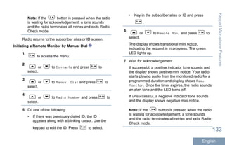 Note: If the button is pressed when the radio
is waiting for acknowledgement, a tone sounds
and the radio terminates all retries and exits Radio
Check mode.
Radio returns to the subscriber alias or ID screen.
Initiating a Remote Monitor by Manual Dial
1
to access the menu.
2
or to Contacts and press to
select.
3
or to Manual Dial and press to
select.
4
or to Radio Number and press to
select.
5 Do one of the following:
• If there was previously dialed ID, the ID
appears along with a blinking cursor. Use the
keypad to edit the ID. Press to select.
• Key in the subscriber alias or ID and press
.
6
or to Remote Mon. and press to
select.
The display shows transitional mini notice,
indicating the request is in progress. The green
LED lights up.
7 Wait for acknowledgement.
If successful, a positive indicator tone sounds and
the display shows positive mini notice. Your radio
starts playing audio from the monitored radio for a
programmed duration and display shows Rem.
Monitor. Once the timer expires, the radio sounds
an alert tone and the LED turns off.
If unsuccessful, a negative indicator tone sounds
and the display shows negative mini notice.
Note: If the button is pressed when the radio
is waiting for acknowledgement, a tone sounds
and the radio terminates all retries and exits Radio
Check mode.
KeypadMicrophoneFeatures
133
English
 