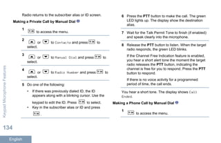Radio returns to the subscriber alias or ID screen.
Making a Private Call by Manual Dial
1
to access the menu.
2
or to Contacts and press to
select.
3
or to Manual Dial and press to
select.
4
or to Radio Number and press to
select.
5 Do one of the following:
• If there was previously dialed ID, the ID
appears along with a blinking cursor. Use the
keypad to edit the ID. Press to select.
• Key in the subscriber alias or ID and press
.
6 Press the PTT button to make the call. The green
LED lights up. The display show the destination
alias.
7 Wait for the Talk Permit Tone to finish (if enabled)
and speak clearly into the microphone.
8 Release the PTT button to listen. When the target
radio responds, the green LED blinks.
If the Channel Free Indication feature is enabled,
you hear a short alert tone the moment the target
radio releases the PTT button, indicating the
channel is free for you to respond. Press the PTT
button to respond.
If there is no voice activity for a programmed
period of time, the call ends.
You hear a short tone. The display shows Call
Ended.
Making a Phone Call by Manual Dial
1
to access the menu.
KeypadMicrophoneFeatures
134
English
 