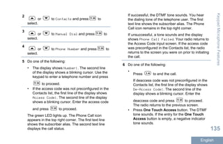 2
or to Contacts and press to
select.
3
or to Manual Dial and press to
select.
4
or to Phone Number and press to
select.
5 Do one of the following:
• The display shows Number:. The second line
of the display shows a blinking cursor. Use the
keypad to enter a telephone number and press
to proceed.
• If the access code was not preconfigured in the
Contacts list, the first line of the display shows
Access Code:. The second line of the display
shows a blinking cursor. Enter the access code
and press to proceed.
The green LED lights up. The Phone Call icon
appears in the top right corner. The first text line
shows the subscriber alias. The second text line
displays the call status.
If successful, the DTMF tone sounds. You hear
the dialing tone of the telephone user. The first
text line shows the subscriber alias. The Phone
Call icon remains in the top right corner.
If unsuccessful, a tone sounds and the display
shows Phone Call Failed. Your radio returns to
the Access Code input screen. If the access code
was preconfigured in the Contacts list, the radio
returns to the screen you were on prior to initiating
the call.
6 Do one of the following:
•
Press to end the call.
If deaccess code was not preconfigured in the
Contacts list, the first line of the display shows
De-Access Code:. The second line of the
display shows a blinking cursor. Enter the
deaccess code and press to proceed.
The radio returns to the previous screen.
• Press One Touch Access button. The DTMF
tone sounds. If the entry for the One Touch
Access button is empty, a negative indicator
tone sounds.
KeypadMicrophoneFeatures
135
English
 