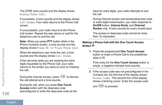 The DTMF tone sounds and the display shows
Ending Phone Call.
If successful, a tone sounds and the display shows
Call Ended. Your radio returns to the Phone Call
screen.
If unsuccessful, your radio returns to the Phone
Call screen. Repeat the step above or wait for the
telephone user to end the call.
Note: When you press PTT button while in the
Phone Contacts screen, a tone sounds and the
display shows Press OK to Place Phone Call.
When the telephone user ends the call, a tone
sounds and the display shows Call Ended.
If the call ends while you are entering the extra
digits requested by the Phone Call, your radio
returns to the screen you were on prior to initiating
the call.
During the channel access, press to dismiss
the call attempt and a tone sounds.
During the call, when you press One Touch
Access button with the deaccess code
preconfigured or enter the deaccess code as the
input for extra digits, your radio attempts to end
the call.
During channel access and access/deaccess code
or extra digits transmission, you radio responds to
On/Off button, Volume Knob, and Channel
Rocker only. A tone sounds for every invalid input.
The access or deaccess code cannot be more
than 10 characters.
Making a Phone Call with the One Touch Access
Button
1 Press the programmed One Touch Access
button to make a Phone Call to the predefined
alias or ID.
If the entry for the One Touch Access button is
empty, a negative indicator tone sounds.
2 If the access code was not preconfigured in the
Contacts list, the first line of the display shows
Access Code:. The second line of the display
shows a blinking cursor. Enter the access code
and to proceed.
KeypadMicrophoneFeatures
136
English
 